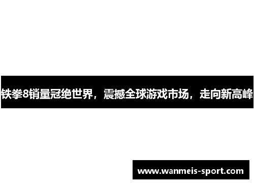 铁拳8销量冠绝世界，震撼全球游戏市场，走向新高峰